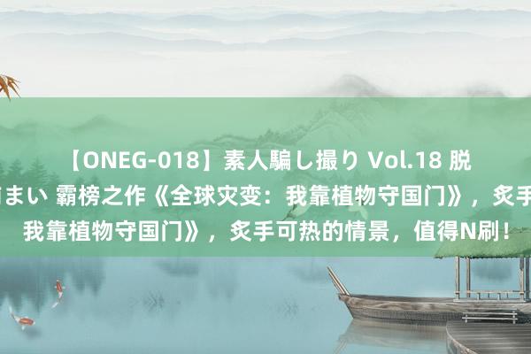 【ONEG-018】素人騙し撮り Vol.18 脱がし屋 美人限定。 三浦まい 霸榜之作《全球灾变：我靠植物守国门》，炙手可热的情景，值得N刷！