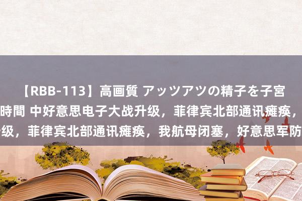 【RBB-113】高画質 アッツアツの精子を子宮に孕ませ中出し120発16時間 中好意思电子大战升级，菲律宾北部通讯瘫痪，我航母闭塞，好意思军防范