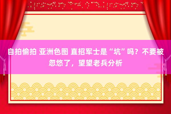 自拍偷拍 亚洲色图 直招军士是“坑”吗？不要被忽悠了，望望老兵分析