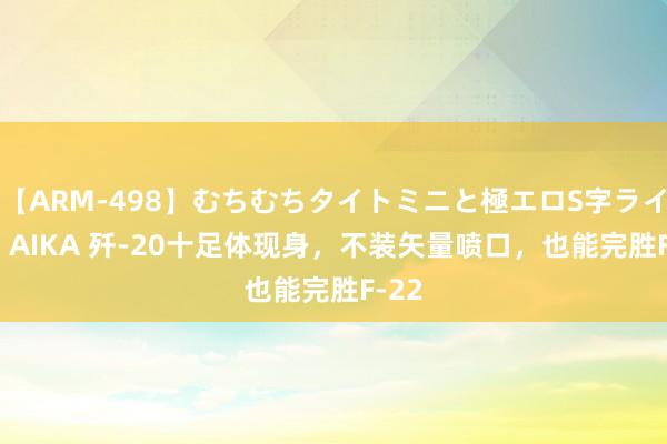 【ARM-498】むちむちタイトミニと極エロS字ライン 2 AIKA 歼-20十足体现身，不装矢量喷口，也能完胜F-22