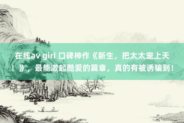 在线av girl 口碑神作《新生，把太太宠上天！》，最能激起酷爱的篇章，真的有被诱骗到！