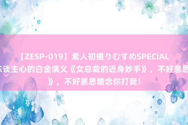 【ZESP-019】素人初撮りむすめSPECIAL Vol.3 戳中东谈主心的白金演义《女总裁的近身妙手》，不好意思瞻念你打我！