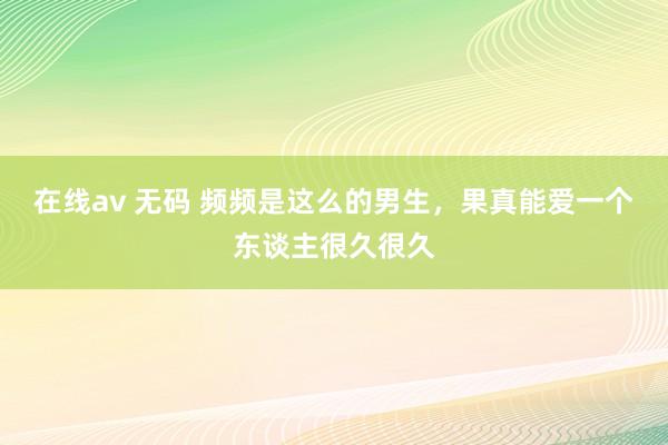 在线av 无码 频频是这么的男生，果真能爱一个东谈主很久很久