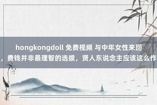 hongkongdoll 免费视频 与中年女性来回时，费钱并非最理智的选拔，贤人东说念主应该这么作念