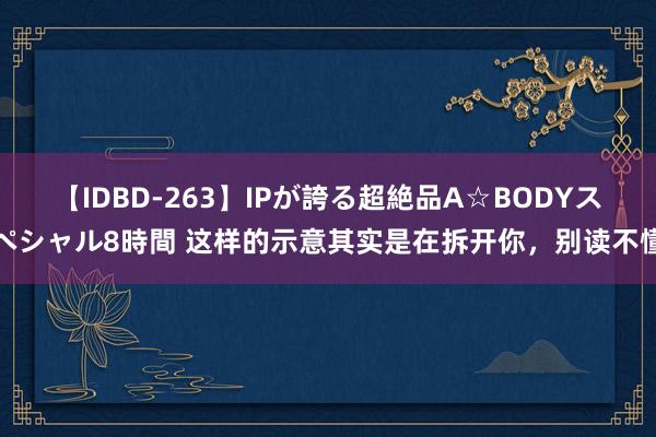 【IDBD-263】IPが誇る超絶品A☆BODYスペシャル8時間 这样的示意其实是在拆开你，别读不懂