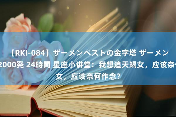 【RKI-084】ザーメンベストの金字塔 ザーメン大好き2000発 24時間 星座小讲堂：我想追天蝎女，应该奈何作念？