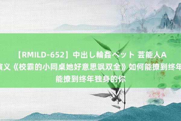 【RMILD-652】中出し輪姦ペット 芸能人AYA 言情演义《校霸的小同桌她好意思飒双全》如何能撩到终年独身的你