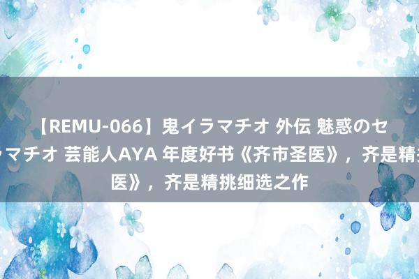 【REMU-066】鬼イラマチオ 外伝 魅惑のセクシーイラマチオ 芸能人AYA 年度好书《齐市圣医》，齐是精挑细选之作