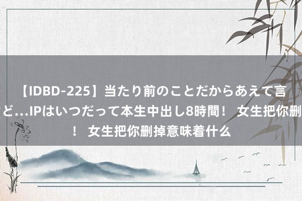 【IDBD-225】当たり前のことだからあえて言わなかったけど…IPはいつだって本生中出し8時間！ 女生把你删掉意味着什么