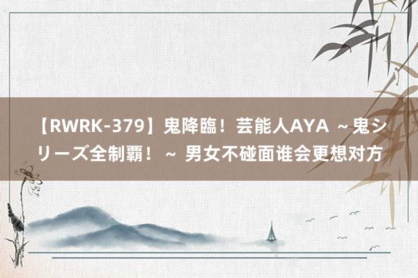 【RWRK-379】鬼降臨！芸能人AYA ～鬼シリーズ全制覇！～ 男女不碰面谁会更想对方