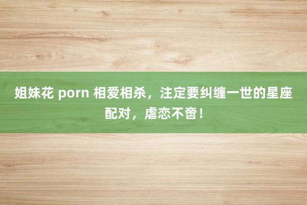 姐妹花 porn 相爱相杀，注定要纠缠一世的星座配对，虐恋不啻！