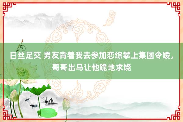 白丝足交 男友背着我去参加恋综攀上集团令嫒，哥哥出马让他跪地求饶