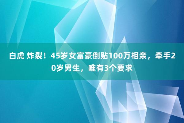 白虎 炸裂！45岁女富豪倒贴100万相亲，牵手20岁男生，唯有3个要求