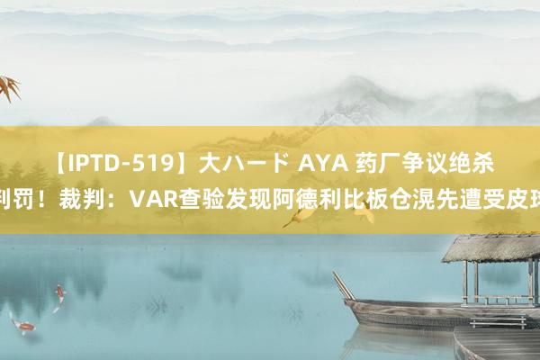 【IPTD-519】大ハード AYA 药厂争议绝杀判罚！裁判：VAR查验发现阿德利比板仓滉先遭受皮球