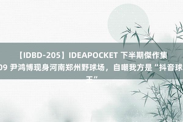 【IDBD-205】IDEAPOCKET 下半期傑作集2009 尹鸿博现身河南郑州野球场，自嘲我方是“抖音球王”