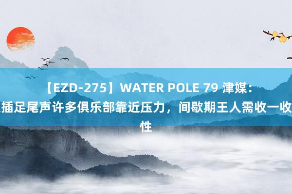 【EZD-275】WATER POLE 79 津媒：中超插足尾声许多俱乐部靠近压力，间歇期王人需收一收秉性