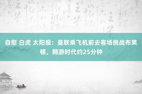 自慰 白虎 太阳报：曼联乘飞机前去客场挑战布莱顿，翱游时代约25分钟