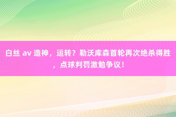 白丝 av 造神，运转？勒沃库森首轮再次绝杀得胜，点球判罚激勉争议！