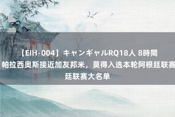 【EIH-004】キャンギャルRQ18人 8時間 意媒：帕拉西奥斯接近加友邦米，莫得入选本轮阿根廷联赛大名单