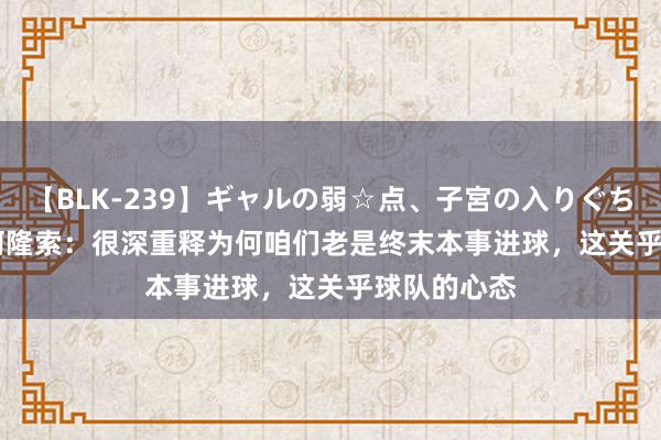 【BLK-239】ギャルの弱☆点、子宮の入りぐちぃ EMIRI 阿隆索：很深重释为何咱们老是终末本事进球，这关乎球队的心态