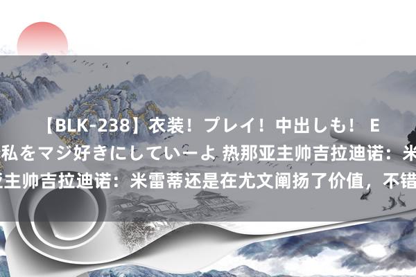 【BLK-238】衣装！プレイ！中出しも！ EMIRIのつぶやき指令で私をマジ好きにしていーよ 热那亚主帅吉拉迪诺：米雷蒂还是在尤文阐扬了价值，不错匡助球队