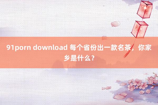 91porn download 每个省份出一款名茶，你家乡是什么？