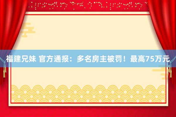 福建兄妹 官方通报：多名房主被罚！最高75万元