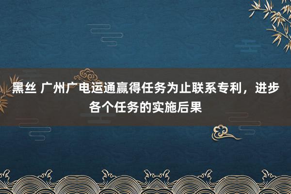 黑丝 广州广电运通赢得任务为止联系专利，进步各个任务的实施后果