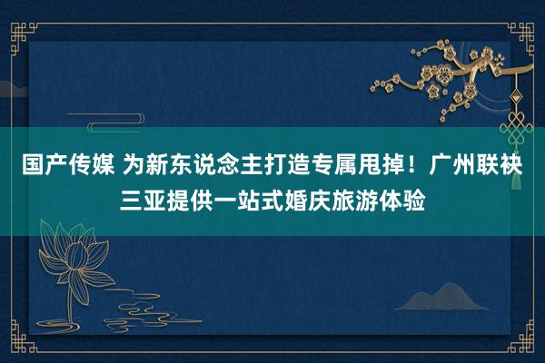 国产传媒 为新东说念主打造专属甩掉！广州联袂三亚提供一站式婚庆旅游体验