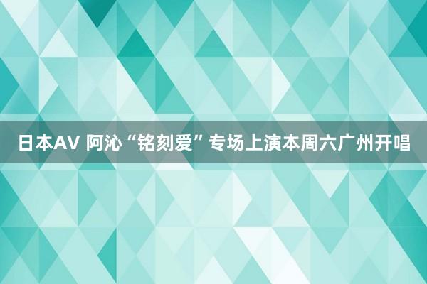 日本AV 阿沁“铭刻爱”专场上演本周六广州开唱