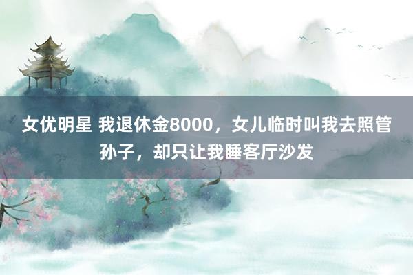 女优明星 我退休金8000，女儿临时叫我去照管孙子，却只让我睡客厅沙发