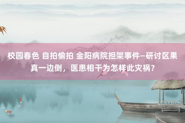 校园春色 自拍偷拍 金阳病院担架事件—研讨区果真一边倒，医患相干为怎样此灾祸？