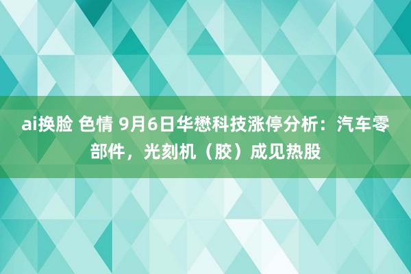 ai换脸 色情 9月6日华懋科技涨停分析：汽车零部件，光刻机（胶）成见热股