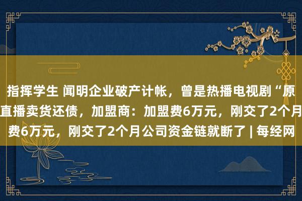 指挥学生 闻明企业破产计帐，曾是热播电视剧“原型”！首创东谈主每晚直播卖货还债，加盟商：加盟费6万元，刚交了2个月公司资金链就断了 | 每经网