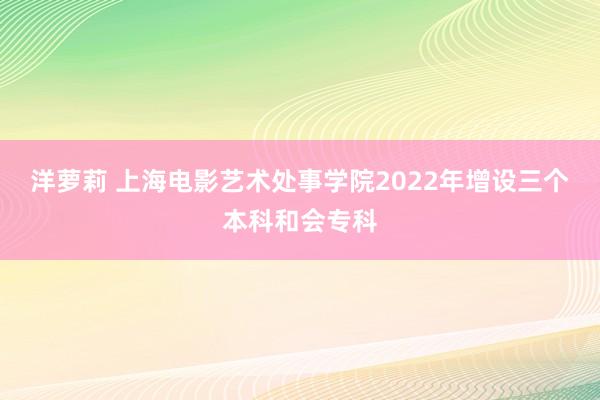 洋萝莉 上海电影艺术处事学院2022年增设三个本科和会专科