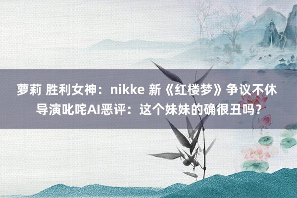 萝莉 胜利女神：nikke 新《红楼梦》争议不休 导演叱咤AI恶评：这个妹妹的确很丑吗？