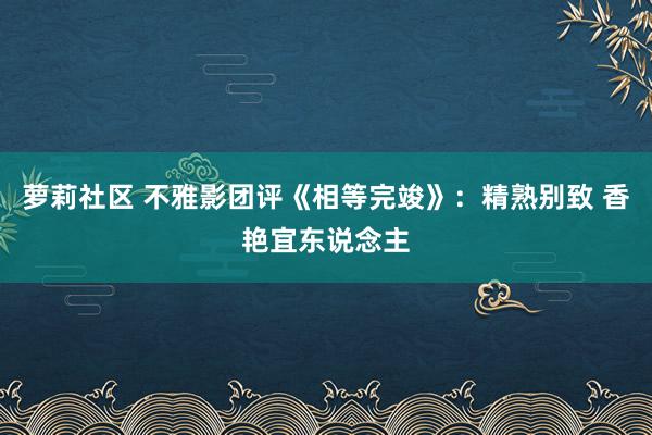 萝莉社区 不雅影团评《相等完竣》：精熟别致 香艳宜东说念主