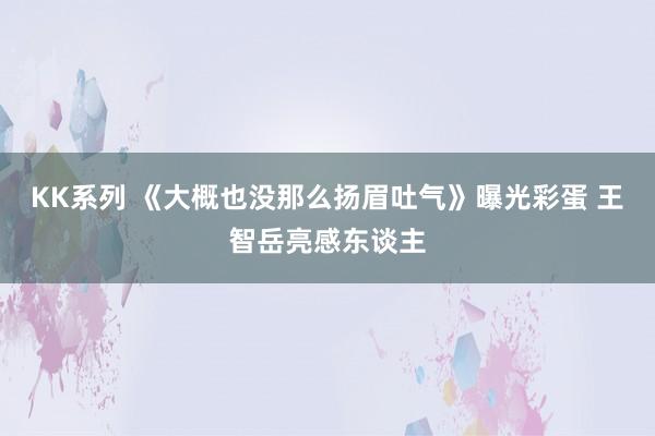 KK系列 《大概也没那么扬眉吐气》曝光彩蛋 王智岳亮感东谈主