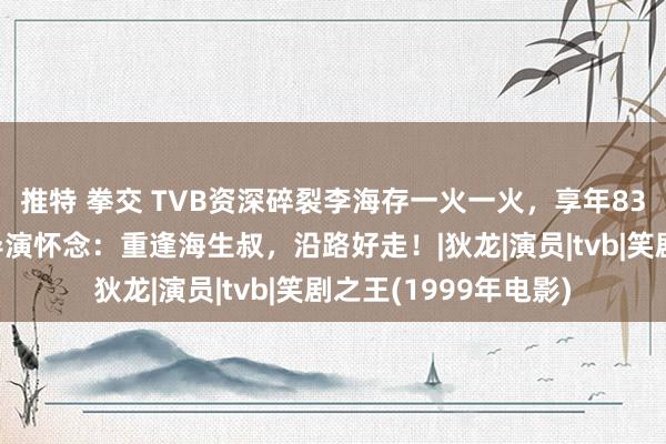 推特 拳交 TVB资深碎裂李海存一火一火，享年83岁，《笑剧之王》导演怀念：重逢海生叔，沿路好走！|狄龙|演员|tvb|笑剧之王(1999年电影)