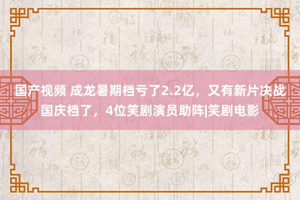 国产视频 成龙暑期档亏了2.2亿，又有新片决战国庆档了，4位笑剧演员助阵|笑剧电影