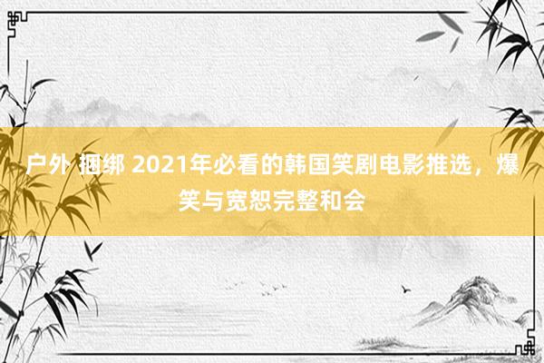 户外 捆绑 2021年必看的韩国笑剧电影推选，爆笑与宽恕完整和会