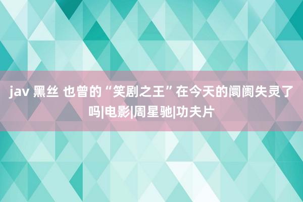 jav 黑丝 也曾的“笑剧之王”在今天的阛阓失灵了吗|电影|周星驰|功夫片