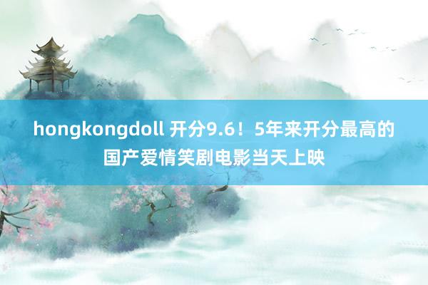 hongkongdoll 开分9.6！5年来开分最高的国产爱情笑剧电影当天上映