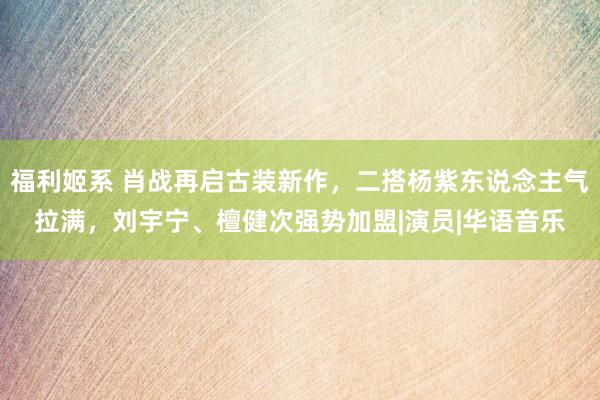 福利姬系 肖战再启古装新作，二搭杨紫东说念主气拉满，刘宇宁、檀健次强势加盟|演员|华语音乐