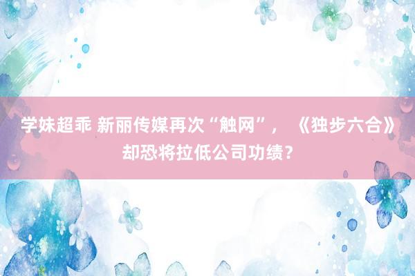 学妹超乖 新丽传媒再次“触网”， 《独步六合》却恐将拉低公司功绩？