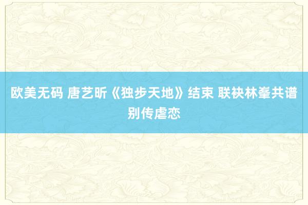 欧美无码 唐艺昕《独步天地》结束 联袂林峯共谱别传虐恋