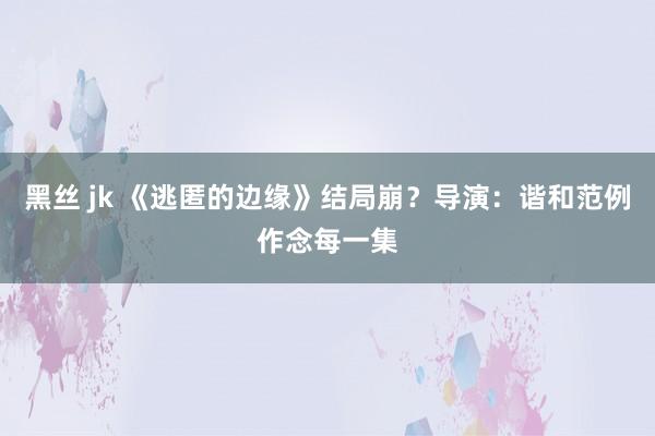 黑丝 jk 《逃匿的边缘》结局崩？导演：谐和范例作念每一集