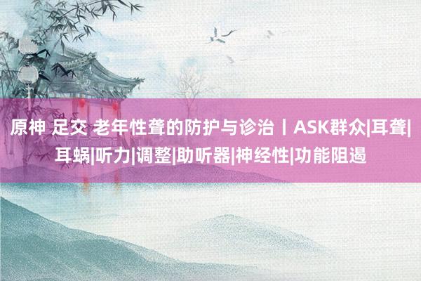 原神 足交 老年性聋的防护与诊治丨ASK群众|耳聋|耳蜗|听力|调整|助听器|神经性|功能阻遏