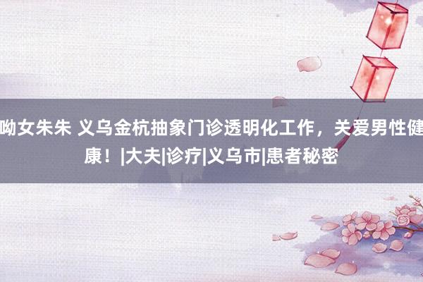 呦女朱朱 义乌金杭抽象门诊透明化工作，关爱男性健康！|大夫|诊疗|义乌市|患者秘密