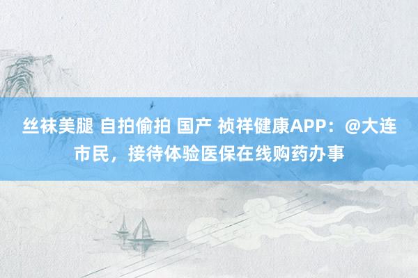 丝袜美腿 自拍偷拍 国产 祯祥健康APP：@大连市民，接待体验医保在线购药办事